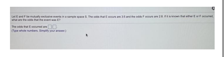 Let E and F be mutually exclusive events in a sample space S. The odds that E occurs are 3:5 and the odds F occurs are 2:8. If it is known that either E or F occurred,
what are the odds that the event was E?
The odds that E occurred areDO
(Type whole numbers. Simpity your answer.)
