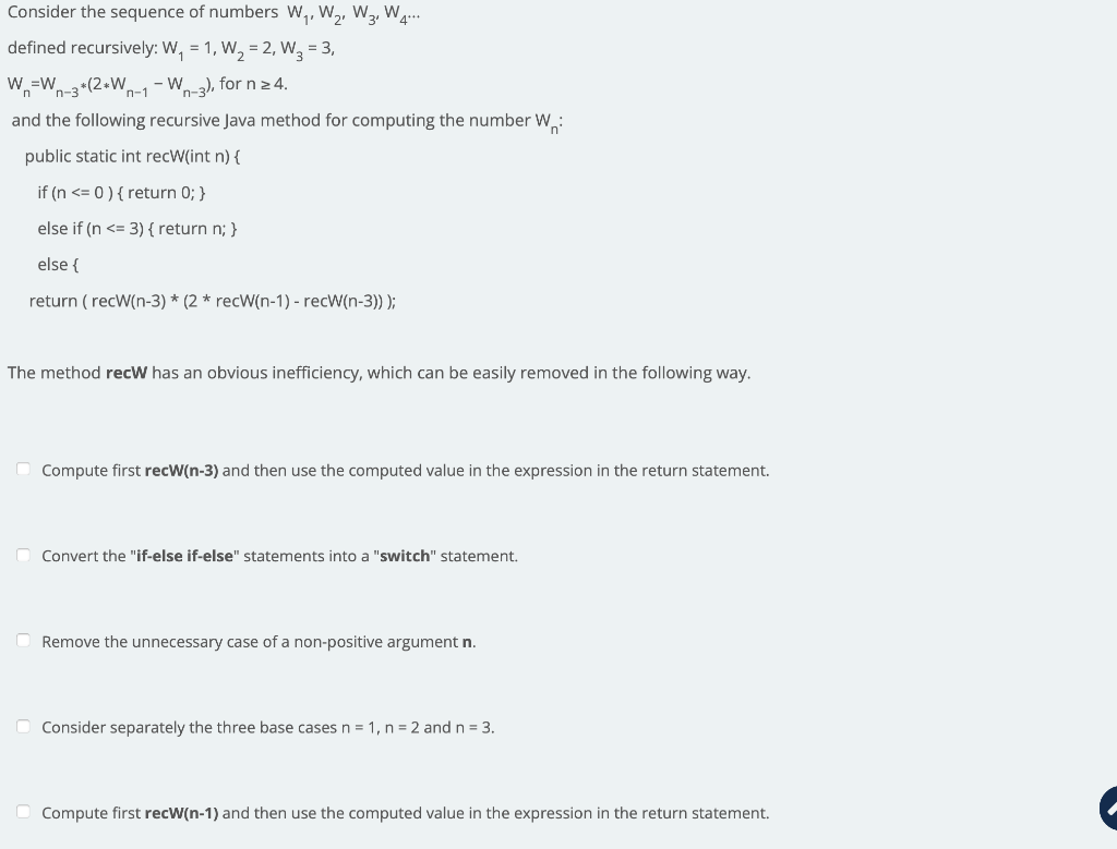 Consider the sequence of numbers W,, W,, W2, W.
defined recursively: W, = 1, W, = 2, W3 = 3,
W,=W-3 *(2+Wn-1- W-a), for n 2 4.
and the following recursive Java method for computing the number W.:
public static int recW(int n) {
if (n <= 0 ) { return 0; }
else if (n <= 3) { return n; }
else {
return ( recW(n-3) * (2 * recW(n-1) - recW(n-3)) );
The method recW has an obvious inefficiency, which can be easily removed in the following way.
O Compute first recW(n-3) and then use the computed value in the expression in the return statement.
Convert the "if-else if-else" statements into a "switch" statement.
Remove the unnecessary case of a non-positive argument n.
O Consider separately the three base cases n = 1, n = 2 and n = 3.
O Compute first recW(n-1) and then use the computed value in the expression in the return statement.
