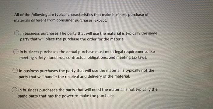 All of the following are typical characteristics that make business purchase of
materials different from consumer purchases, except:
O In business purchases The party that will use the material is typically the same
party that will place the purchase the order for the material.
O In business purchases the actual purchase must meet legal requirements like
meeting safety standards, contractual obligations, and meeting tax laws.
In business purchases the party that will use the material is typically not the
party that will handle the receival and delivery of the material.
In business purchases the party that will need the material is not typically the
same party that has the power to make the purchase.
