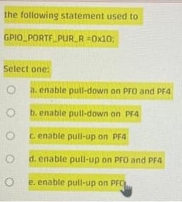 the following statement used to
GPIO_PORTE PUR_R =0x10;
Select one:
a. enable pull-down on PFO and PF4
b. enable pull-down on PF4
C. enable pull-up on PF4
d. enable pull-up on PFO and PE4
e. enable pull-up on PFO
O O O
