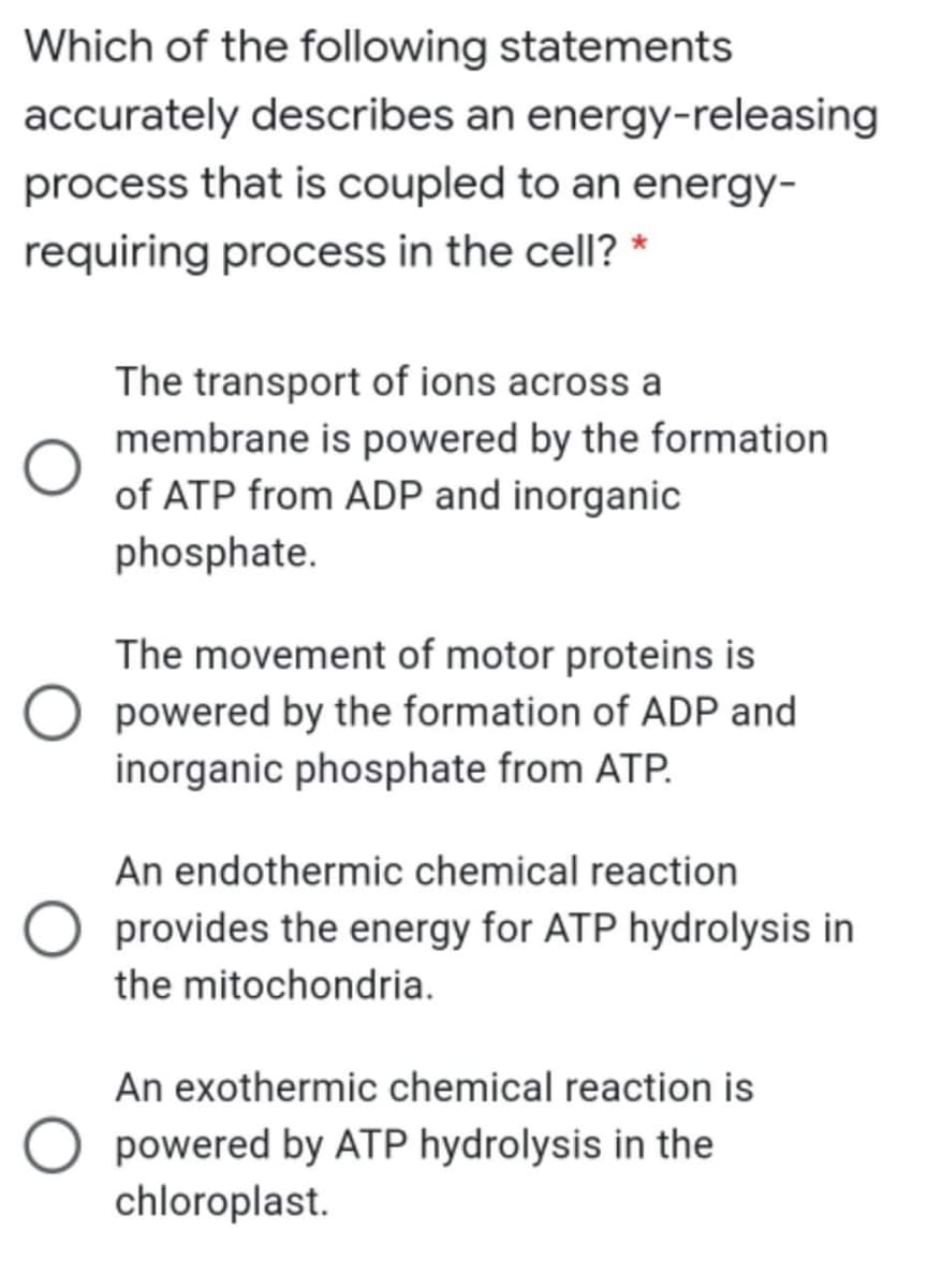 Which of the following statements
accurately describes an energy-releasing
process that is coupled to an energy-
requiring process in the cell? *
The transport of ions across a
membrane is powered by the formation
of ATP from ADP and inorganic
phosphate.
The movement of motor proteins is
powered by the formation of ADP and
inorganic phosphate from ATP.
An endothermic chemical reaction
O provides the energy for ATP hydrolysis in
the mitochondria.
An exothermic chemical reaction is
O powered by ATP hydrolysis in the
chloroplast.
