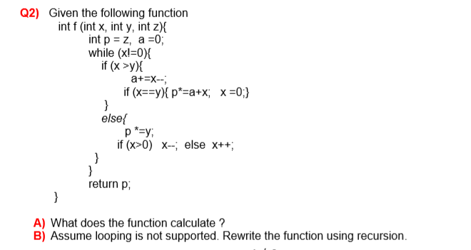 Q2) Given the following function
int f (int x, int y, int z){
int p = z, a =0;
while (xl=0){
if (x >y){
a+=x--;
if (x==y){ p*=a+x; x=0;}
else{
p*=y;
if (x>0) х-; else х++;
}
return p;
A) What does the function calculate ?
B) Assume looping is not supported. Rewrite the function using recursion.
