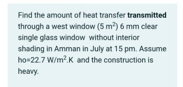 Find the amount of heat transfer transmitted
through a west window (5 m2) 6 mm clear
single glass window without interior
shading in Amman in July at 15 pm. Assume
ho=22.7 W/m2.K and the construction is
heavy.
