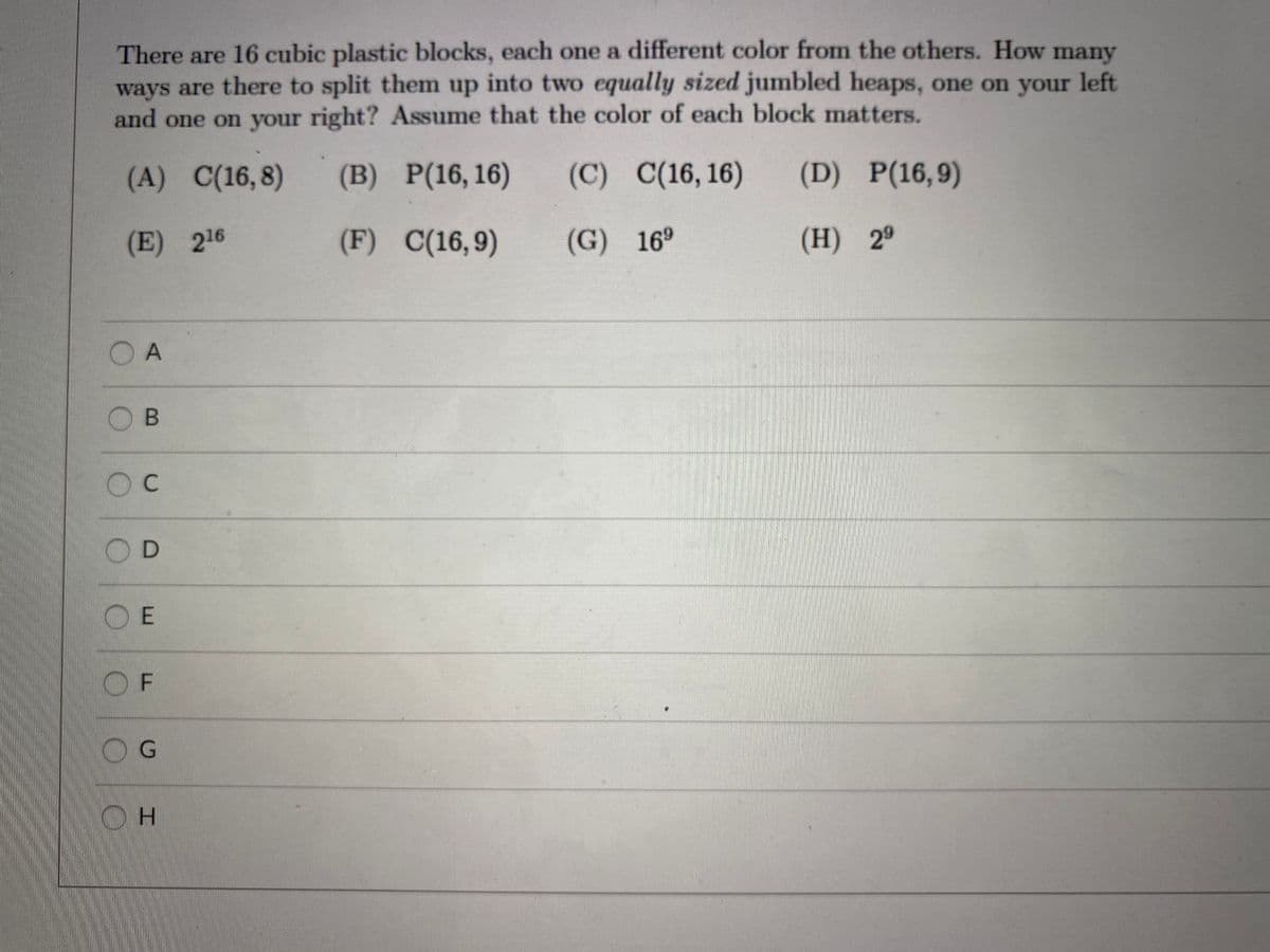 There are 16 cubic plastic blocks, each one a different color from the others. How many
ways are there to split them up into two equally sized jumbled heaps, one on your left
and one on your right? Assume that the color of each block matters.
(A) C(16,8)
(B) P(16, 16)
(C) C(16, 16)
(D) P(16,9)
(E) 216
(F) C(16,9)
(G) 16º
(H) 29
O A
OB
OC
OD
OE
O F
