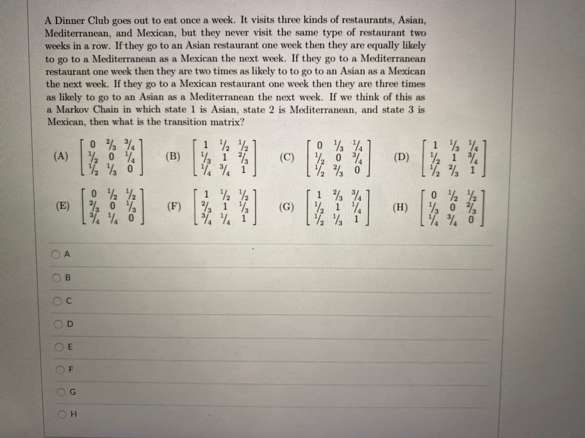 A Dinner Club goes out to eat once a week. It visits three kinds of restaurants, Asian,
Mediterranean, and Mexican, but they never visit the same type of restaurant two
weeks in a row. If they go to an Asian restaurant one week then they are equally likely
to go to a Mediterranean as a Mexican the next week. If they go to a Mediterranean
restaurant one week then they are two times as likely to to go to an Asian as a Mexican
the next week. If they go to a Mexican restaurant one week then they are three times
as likely to go to an Asian as a Mediterranean the next week. If we think of this as
a Markov Chain in which state 1 is Asian, state 2 is Mediterranean, and state 3 is
Mexican, then what is the transition matrix?
w - - -
/2 ½
(A)
(B)
2 1
2/3
(C)
1/2
(D)
1/2
1 %
1½½ 0
1/3
1
1 2 2
(E)
2/2 0 3
(F)
22 1 ½
/3
(G)
1/2
(H)
A
O D
O E
OF
G
