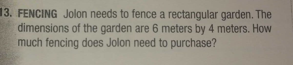13. FENCING Jolon needs to fence a rectangular garden. The
dimensions of the garden are 6 meters by 4 meters. How
much fencing does Jolon need to purchase?
