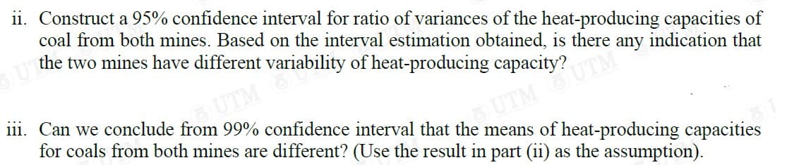 ii. Construct a 95% confidence interval for ratio of variances of the heat-producing capacities of
coal from both mines. Based on the interval estimation obtained, is there any indication that
Uthe two mines have different variability of heat-producing capacity?
UTM UTM
iii. Can we conclude from 99% confidence interval that the means of heat-producing capacities
for coals from both mines are different? (Use the result in part (ii) as the assumption).
UTM 6