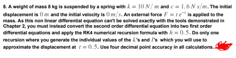 8. A weight of mass 8 kg is suspended by a spring with k = 10 N/ m and c = 1.6 N s/m. The initial
displacement is 0 m and the initial velocity is () m/s. An external force F = t e¯' is applied to the
%3D
mass. As this non linear differential equation can't be solved exactly with the tools demonstrated in
Chapter 2, you must instead convert the second order differential equation into two first order
differential equations and apply the RK4 numerical recursion formula with h = 0.5. Do only one
recursion where you generate the individual values of the k's and l's which you will use to
approximate the displacement at t = 0. 5.Use four decimal point accuracy in all calculations.
