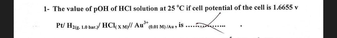1- The value of pOH of HCI solution at 25 °C if cell potential of the cell is 1.6655 v
Pt/ H2(g. 1.0 bar.)/ HCl(x M)// Au³+
(0.01 M)/Au,
is