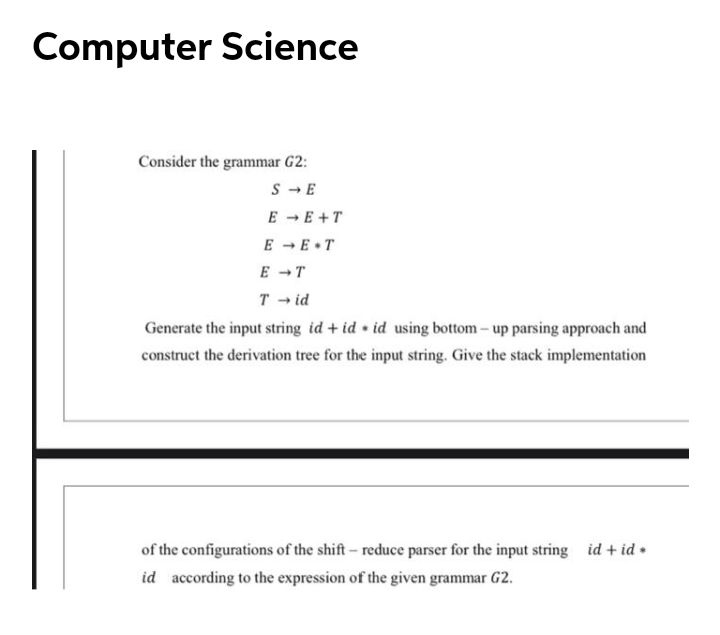 Computer Science
Consider the grammar G2:
S - E
E -E +T
E - E•T
E - T
T - id
Generate the input string id + id • id using bottom – up parsing approach and
construct the derivation tree for the input string. Give the stack implementation
of the configurations of the shift- reduce parser for the input string id + id •
id according to the expression of the given grammar G2.
