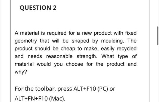 QUESTION 2
A material is required for a new product with fixed
geometry that will be shaped by moulding. The
product should be cheap to make, easily recycled
and needs reasonable strength. What type of
material would you choose for the product and
why?
For the toolbar, press ALT+F10 (PC) or
ALT+FN+F10 (Mac).
