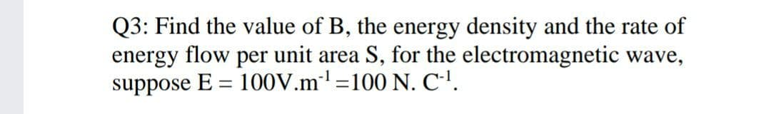 Q3: Find the value of B, the energy density and the rate of
energy flow per unit area S, for the electromagnetic wave,
suppose E = 100V.m'=100 N. C''.
