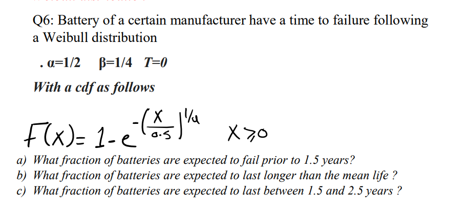 Q6: Battery of a certain manufacturer have a time to failure following
a Weibull distribution
a=1/2 B=1/4 T=0
With a cdf as follows
Flx)= 1-e
X70
a) What fraction of batteries are expected to fail prior to 1.5 years?
b) What fraction of batteries are expected to last longer than the mean life ?
c) What fraction of batteries are expected to last between 1.5 and 2.5 years ?

