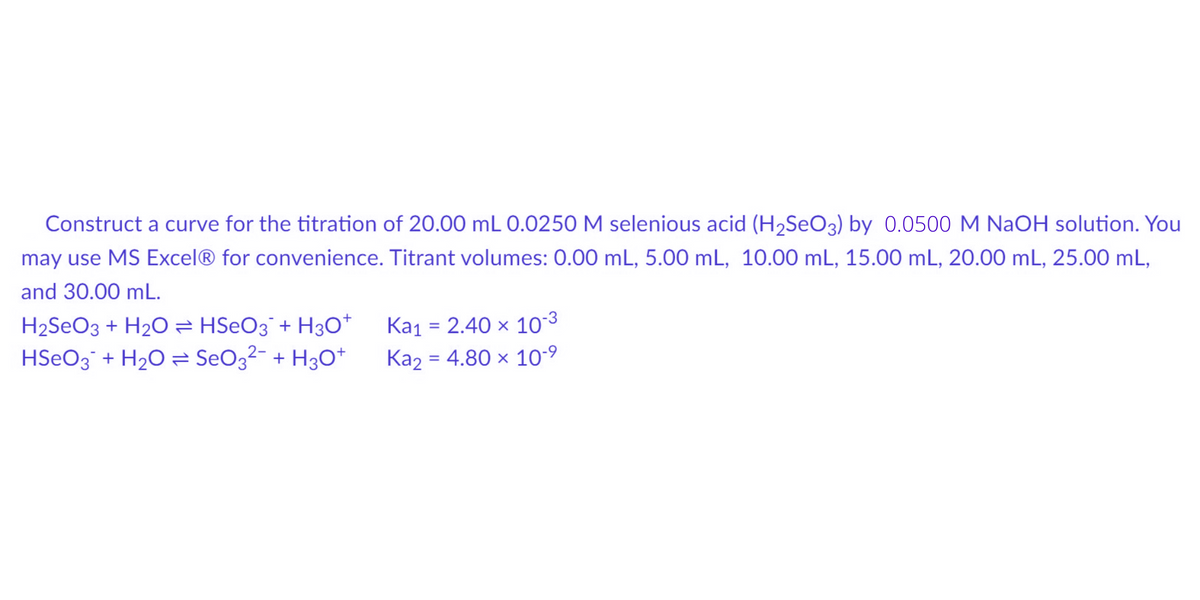 Construct a curve for the titration of 20.00 mL 0.0250 M selenious acid (H₂SeO3) by 0.0500 M NaOH solution. You
may use MS Excel® for convenience. Titrant volumes: 0.00 mL, 5.00 mL, 10.00 mL, 15.00 mL, 20.00 mL, 25.00 mL,
and 30.00 mL.
H₂SO3 + H₂O HSeO3 + H3O+
HSO3 + H₂O = SeO3²- + H3O+
Ka₁ = 2.40 x
10-3
Ka₂ = 4.80 x 10-⁹