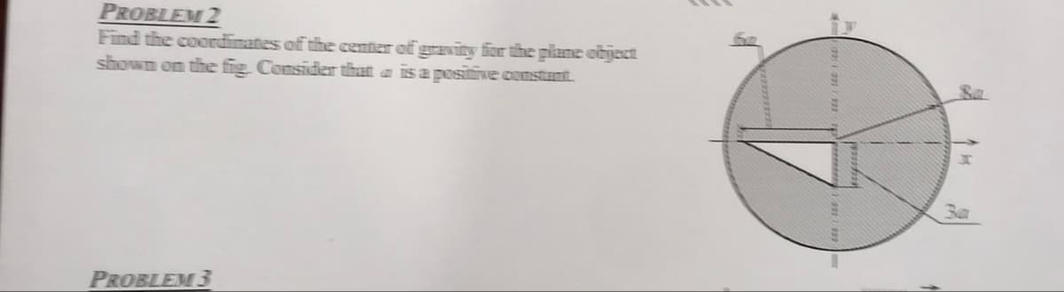 PROBLEM 2
Find the coordinates of the center of gravity for the plane object
shown on the fig. Consider that is a positive constant.
PROBLEM 3
3a