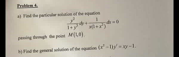 Problem 4.
a) Find the particular solution of the equation
1
dy+
x(1+x²)
-dx=0
d
passing through the point M(1,0).
b) Find the general solution of the equation (x²-1)y'=xy-1.