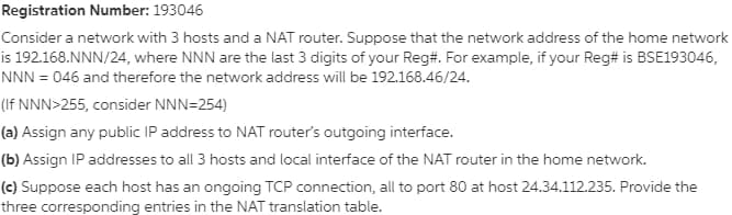 Registration Number: 193046
Consider a network with 3 hosts and a NAT router. Suppose that the network address of the home network
is 192.168.NNN/24, where NNN are the last 3 digits of your Reg#. For example, if your Reg# is BSE193046,
NNN = 046 and therefore the network address will be 192.168.46/24.
(If NNN>255, consider NNN=254)
(a) Assign any public IP address to NAT router's outgoing interface.
(b) Assign IP addresses to all 3 hosts and local interface of the NAT router in the home network.
(c) Suppose each host has an ongoing TCP connection, all to port 80 at host 24.34.112.235. Provide the
three corresponding entries in the NAT translation table.

