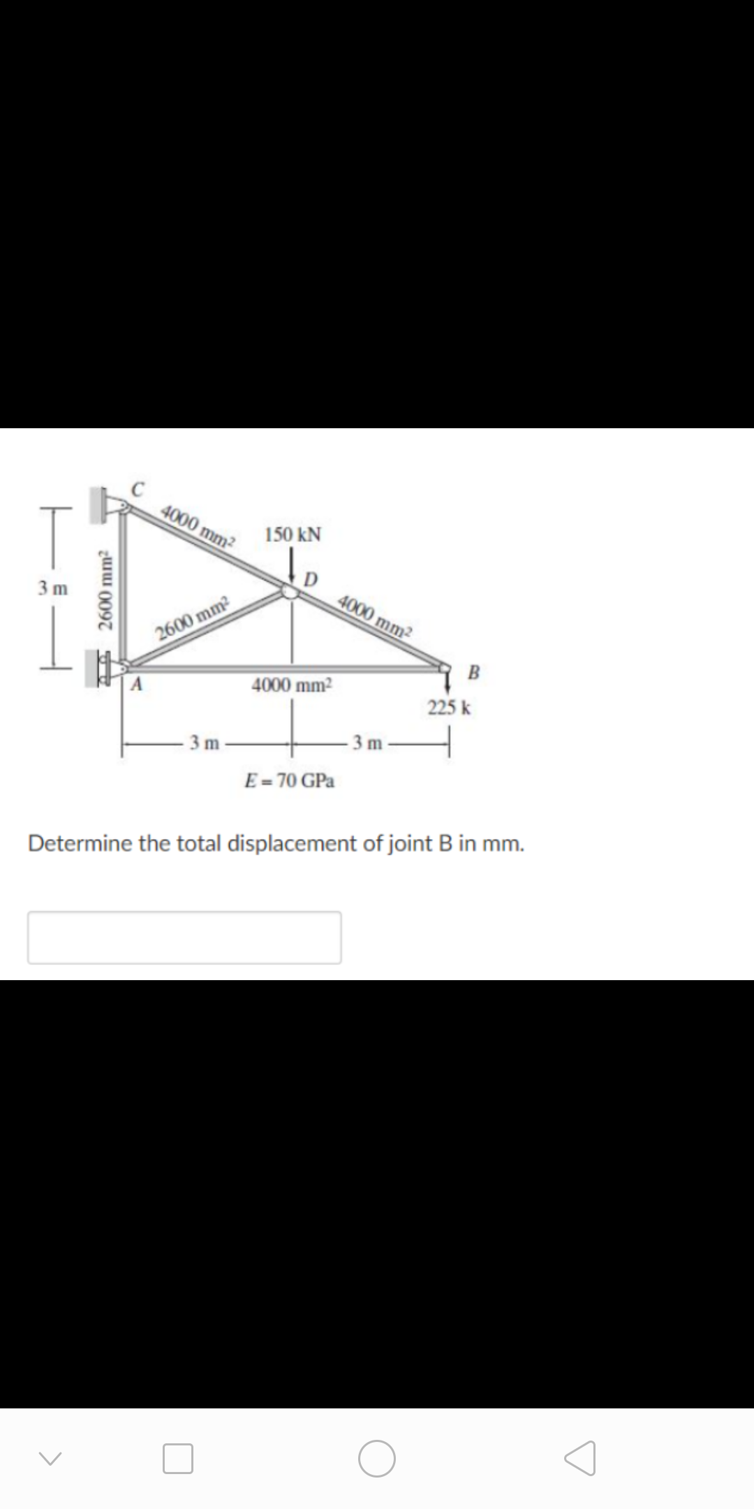 4000 mm²
150 kN
4000 mm2
3 m
2600 mm2
B
4000 mm2
225 k
-3 m
3 m
E = 70 GPa
Determine the total displacement of joint B in mm.
2600 mm2
