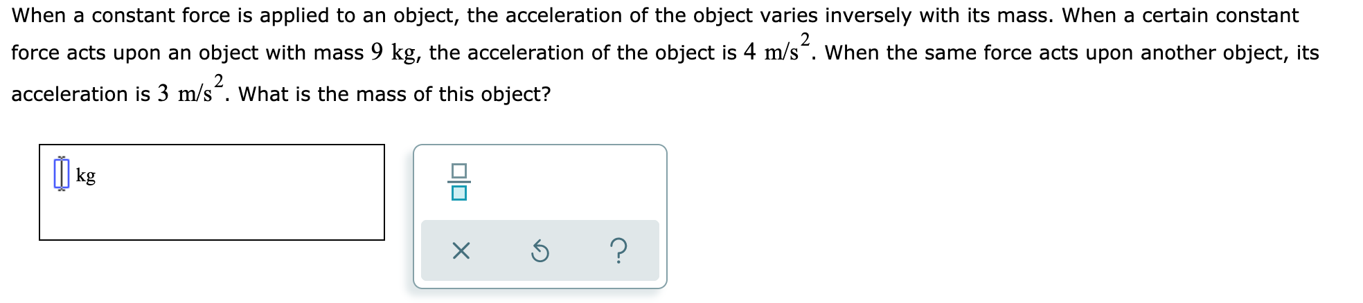 When a constant force is applied to an object, the acceleration of the object varies inversely with its mass. When a certain constant
force acts upon an object with mass 9 kg, the acceleration of the object is 4 m/s". When the same force acts upon another object, its
acceleration is 3 m/s“. What is the mass of this object?
I| kg
