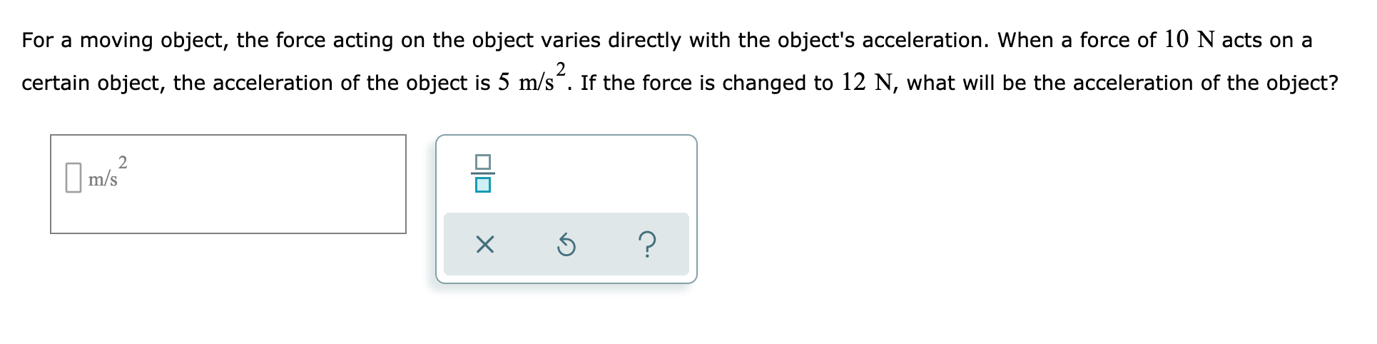 For a moving object, the force acting on the object varies directly with the object's acceleration. When a force of 10 N acts on a
certain object, the acceleration of the object is 5 m/s". If the force is changed to 12 N, what will be the acceleration of the object?
I m/s
