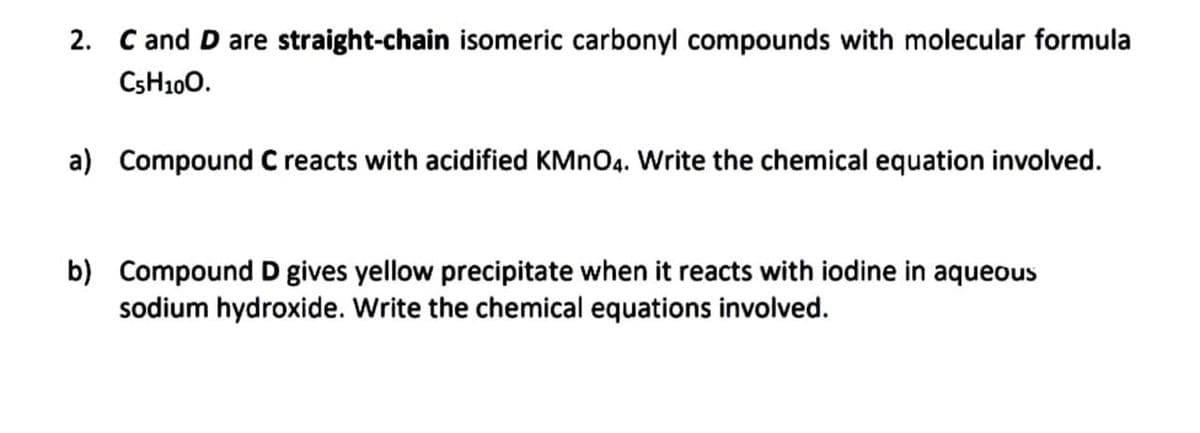 2. C and D are straight-chain isomeric carbonyl compounds with molecular formula
CSH100.
a) Compound C reacts with acidified KMNO4. Write the chemical equation involved.
b) Compound D gives yellow precipitate when it reacts with iodine in aqueous
sodium hydroxide. Write the chemical equations involved.
