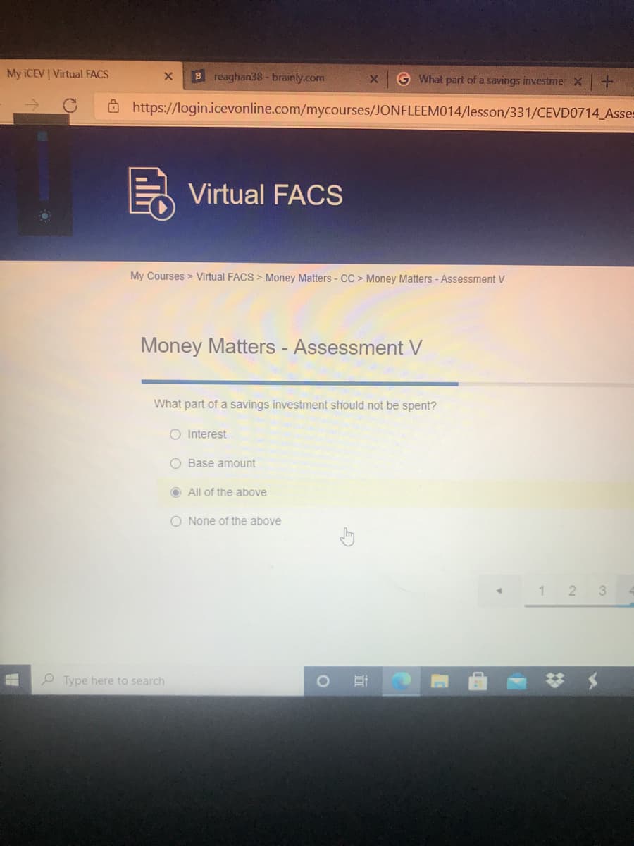 My ICEV | Virtual FACS
B reaghan38 - brainly.com
G What part of a savings investme X+
O https://login.icevonline.com/mycourses/JONFLEEM014/lesson/331/CEVD0714 Asses
Virtual FACS
My Courses > Virtual FACS > Money Matters - CC > Money Matters - Assessment V
Money Matters - Assessment V
What part of a savings investment should not be spent?
O Interest
O Base amount
O All of the above
O None of the above
1 2
3
P Type here to search
%23
