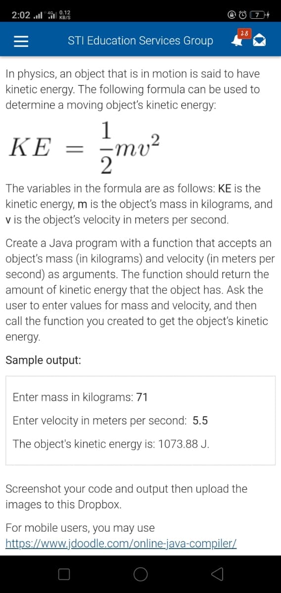 2:02 „l" 0.12
KB/S
| 28
STI Education Services Group
In physics, an object that is in motion is said to have
kinetic energy. The following formula can be used to
determine a moving object's kinetic energy:
1
ΚΕ
The variables in the formula are as follows: KE is the
kinetic energy, m is the object's mass in kilograms, and
v is the object's velocity in meters per second.
Create a Java program with a function that accepts an
object's mass (in kilograms) and velocity (in meters per
second) as arguments. The function should return the
amount of kinetic energy that the object has. Ask the
user to enter values for mass and velocity, and then
call the function you created to get the object's kinetic
energy.
Sample output:
Enter mass in kilograms: 71
Enter velocity in meters per second: 5.5
The object's kinetic energy is: 1073.88 J.
Screenshot your code and output then upload the
images to this Dropbox.
For mobile users, you may use
https://www.jdoodle.com/online-java-compiler/
