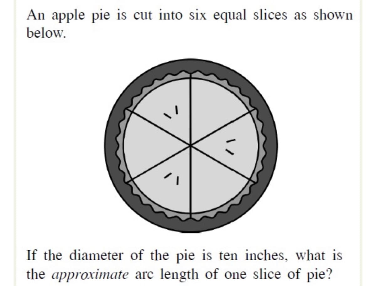 An apple pie is cut into six equal slices as shown
below.
If the diameter of the pie is ten inches, what is
the approximate arc length of one slice of pie?
