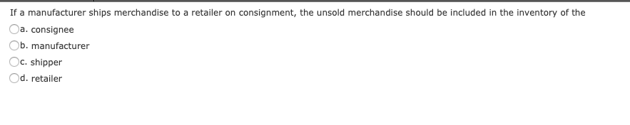 If a manufacturer ships merchandise to a retailer on consignment, the unsold merchandise should be included in the inventory of the
Da. consignee
Ob. manufacturer
)c. shipper
d. retailer
