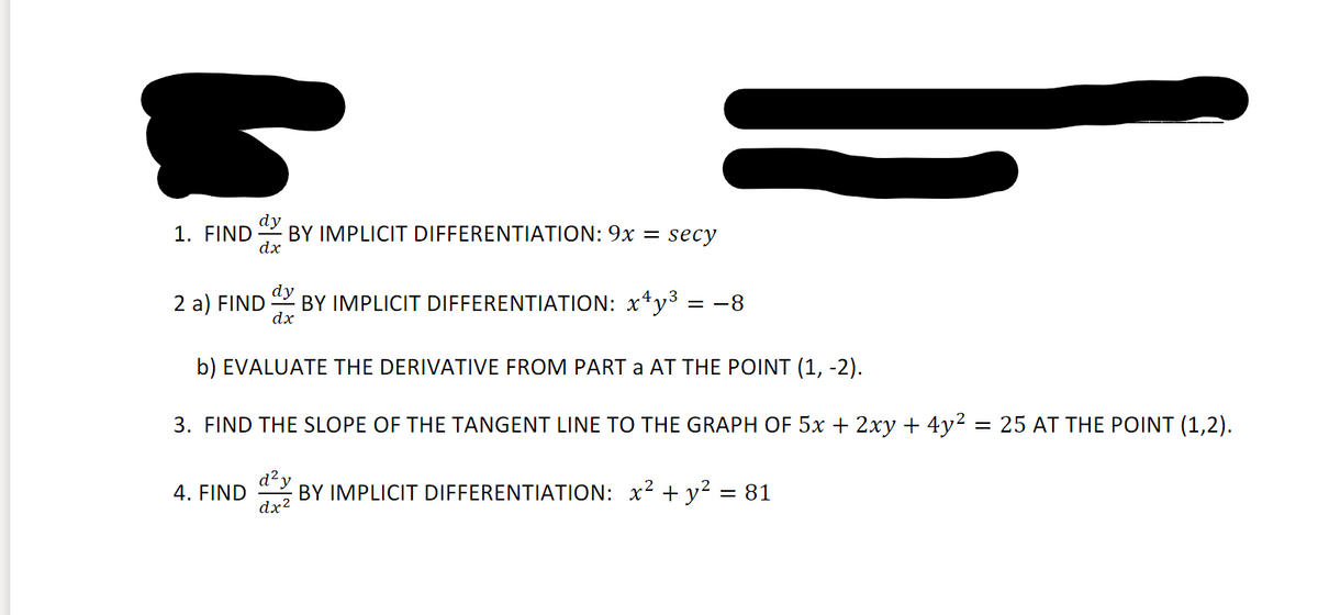 1. FIND
dy
BY IMPLICIT DIFFERENTIATION: 9x = secy
dx
2 a) FIND
dy
BY IMPLICIT DIFFERENTIATION: x*y3 = -8
dx
b) EVALUATE THE DERIVATIVE FROM PART a AT THE POINT (1, -2).
3. FIND THE SLOPE OF THE TANGENT LINE TO THE GRAPH OF 5x + 2xy + 4y² = 25 AT THE POINT (1,2).
d²y
4. FIND
dx?
BY IMPLICIT DIFFERENTIATION: x2 + y² = 81
