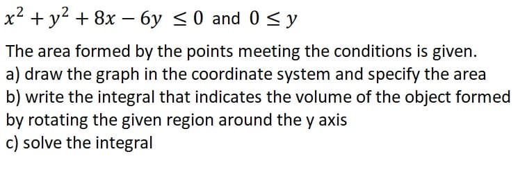 x2 + y2 + 8x – 6y <0 and 0 < y
The area formed by the points meeting the conditions is given.
a) draw the graph in the coordinate system and specify the area
b) write the integral that indicates the volume of the object formed
by rotating the given region around the y axis
c) solve the integral
