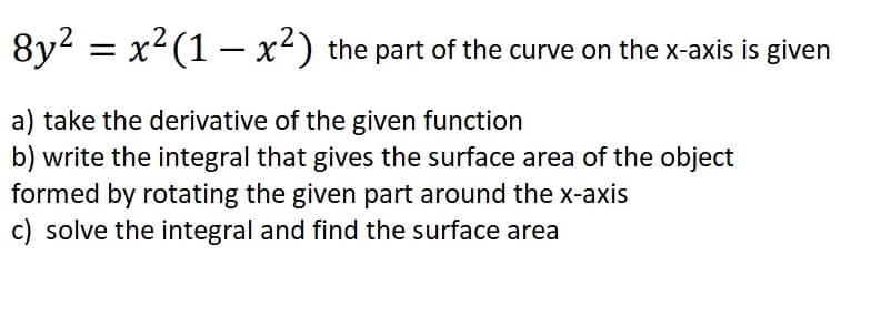8y2 = x?(1 – x²) the part of the curve on the x-axis is given
a) take the derivative of the given function
b) write the integral that gives the surface area of the object
formed by rotating the given part around the x-axis
c) solve the integral and find the surface area
