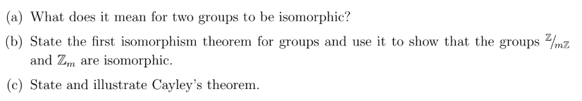 (a) What does it mean for two groups to be isomorphic?
(b) State the first isomorphism theorem for groups and use it to show that the groups/mz
and Zm are isomorphic.
(c) State and illustrate Cayley's theorem.