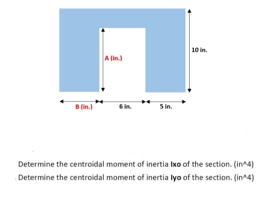 A (in.)
10 in.
B (in.)
6 in.
5 in.
Determine the centroidal moment of inertia Ixo of the section. (in^4)
Determine the centroidal moment of inertia lyo of the section. (in^4)
