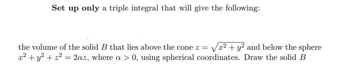 Set up only a triple integral that will give the following:
the volume of the solid B that lies above the cone z = x2 + y2 and below the sphere
x² + y² + z² = 2az, where a > 0, using spherical coordinates. Draw the solid B