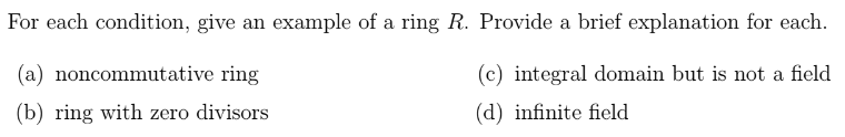 For each condition, give an example of a ring R. Provide a brief explanation for each.
(a) noncommutative ring
(c) integral domain but is not a field
(b) ring with zero divisors
(d) infinite field