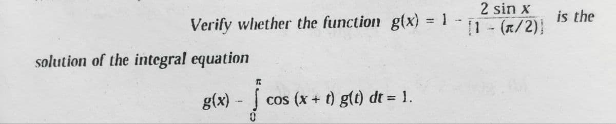 Verify whether the function g(x) = 1
solution of the integral equation
R
g(x) - J
0
cos (x + t) g(t) dt = 1.
2 sin x
[1 - (π/2)]
is the