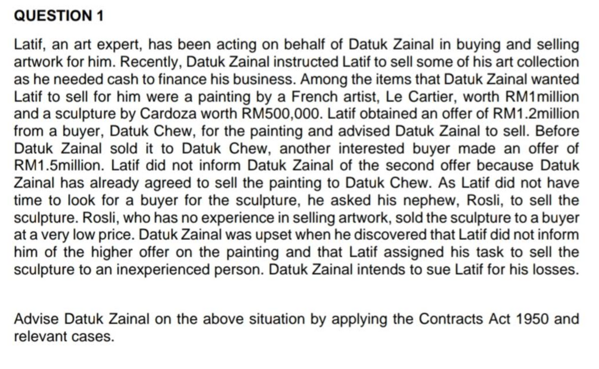 QUESTION 1
Latif, an art expert, has been acting on behalf of Datuk Zainal in buying and selling
artwork for him. Recently, Datuk Zainal instructed Latif to sell some of his art collection
as he needed cash to finance his business. Among the items that Datuk Zainal wanted
Latif to sell for him were a painting by a French artist, Le Cartier, worth RM1million
and a sculpture by Cardoza worth RM500,000. Latif obtained an offer of RM1.2million
from a buyer, Datuk Chew, for the painting and advised Datuk Zainal to sell. Before
Datuk Zainal sold it to Datuk Chew, another interested buyer made an offer of
RM1.5million. Latif did not inform Datuk Zainal of the second offer because Datuk
Zainal has already agreed to sell the painting to Datuk Chew. As Latif did not have
time to look for a buyer for the sculpture, he asked his nephew, Rosli, to sell the
sculpture. Rosli, who has no experience in selling artwork, sold the sculpture to a buyer
at a very low price. Datuk Zainal was upset when he discovered that Latif did not inform
him of the higher offer on the painting and that Latif assigned his task to sell the
sculpture to an inexperienced person. Datuk Zainal intends to sue Latif for his losses.
Advise Datuk Zainal on the above situation by applying the Contracts Act 1950 and
relevant cases.
