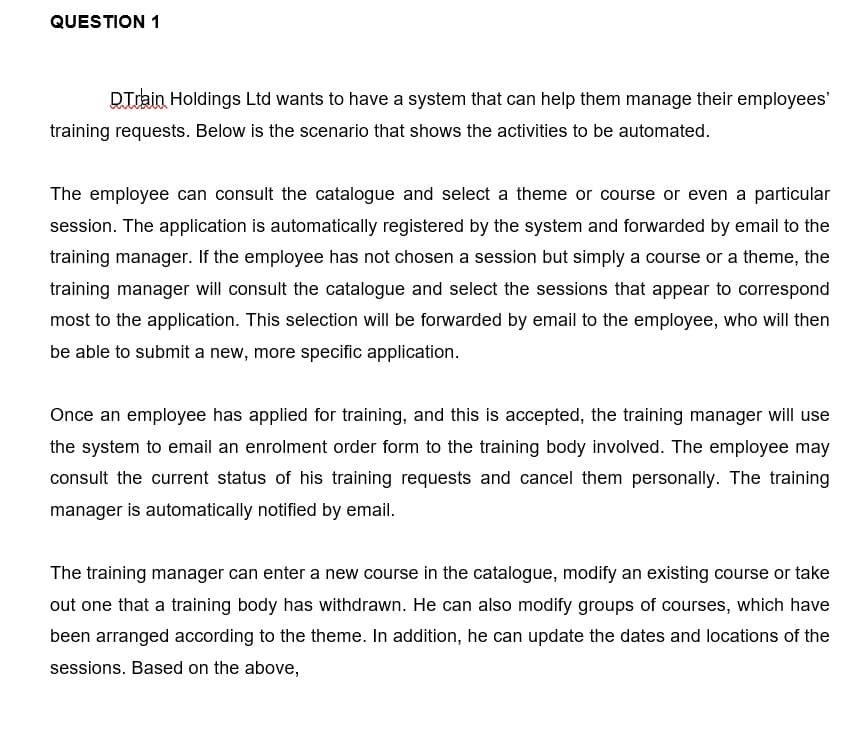 QUESTION 1
DTrain Holdings Ltd wants to have a system that can help them manage their employees'
training requests. Below is the scenario that shows the activities to be automated.
The employee can consult the catalogue and select a theme or course or even a particular
session. The application is automatically registered by the system and forwarded by email to the
training manager. If the employee has not chosen a session but simply a course or a theme, the
training manager will consult the catalogue and select the sessions that appear to correspond
most to the application. This selection will be forwarded by email to the employee, who will then
be able to submit a new, more specific application.
Once an employee has applied for training, and this is accepted, the training manager will use
the system to email an enrolment order form to the training body involved. The employee may
consult the current status of his training requests and cancel them personally. The training
manager is automatically notified by email.
The training manager can enter a new course in the catalogue, modify an existing course or take
out one that a training body has withdrawn. He can also modify groups of courses, which have
been arranged according to the theme. In addition, he can update the dates and locations of the
sessions. Based on the above,
