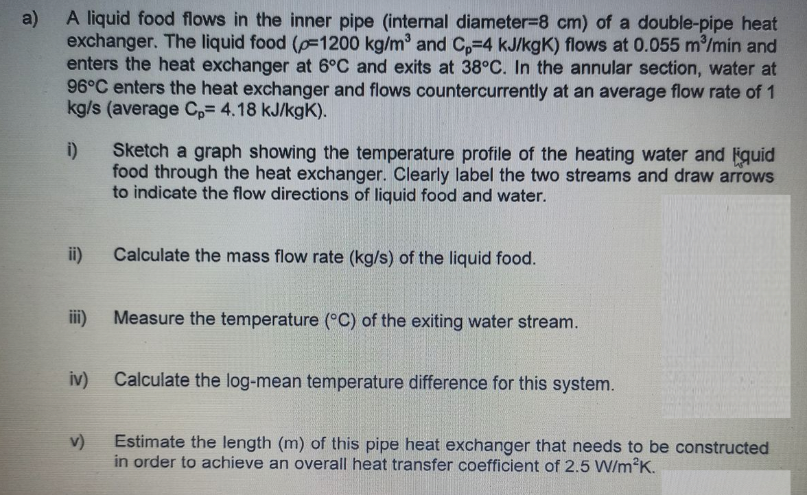 A liquid food flows in the inner pipe (internal diameter-8 cm) of a double-pipe heat
exchanger. The liquid food (p=1200 kg/m and C,-4 kJ/kgK) flows at 0.055 m/min and
enters the heat exchanger at 6°C and exits at 38°C. In the annular section, water at
96°C enters the heat exchanger and flows countercurrently at an average flow rate of 1
kg/s (average Cp= 4.18 kJ/kgK).
a)
Sketch a graph showing the temperature profile of the heating water and quid
food through the heat exchanger. Clearly label the two streams and draw arrows
to indicate the flow directions of liquid food and water.
i)
ii)
Calculate the mass flow rate (kg/s) of the liquid food.
ii)
Me
sure the temperature (°C) of the exiting water stream.
iv)
Calculate the log-mean temperature difference for this system.
Estimate the length (m) of this pipe heat exchanger that needs to be constructed
in order to achieve an overall heat transfer coefficient of 2.5 W/m2K.
