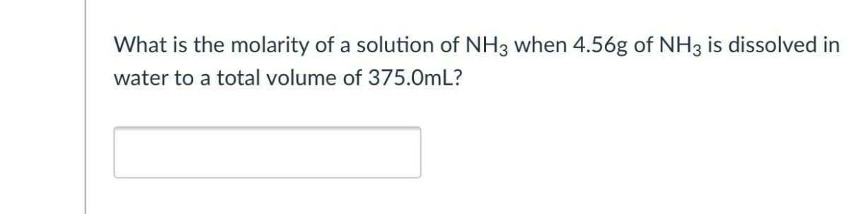 What is the molarity of a solution of NH3 when 4.56g of NH3 is dissolved in
water to a total volume of 375.0mL?
