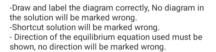 -Draw and label the diagram correctly, No diagram in
the solution will be marked wrong.
-Shortcut solution will be marked wrong.
Direction of the equilibrium equation used must be
shown, no direction will be marked wrong.
