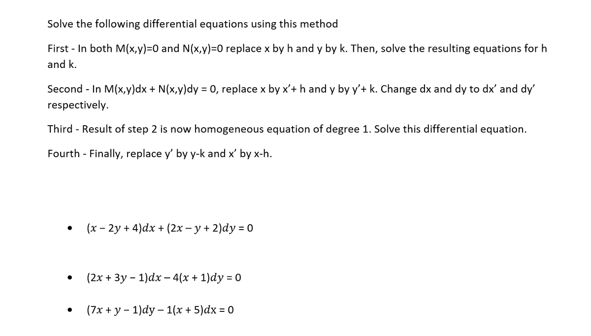 Solve the following differential equations using this method
First - In both M(x,y)=0 and N(x,y)=0 replace x by h and y by k. Then, solve the resulting equations for h
and k.
Second - In M(x,y)dx + N(x,y)dy = 0, replace x by x'+ h and y by y'+ k. Change dx and dy to dx' and dy'
respectively.
Third - Result of step 2 is now homogeneous equation of degree 1. Solve this differential equation.
Fourth - Finally, replace y' by y-k and x' by x-h.
(x - 2y + 4)dx + (2x − y + 2)dy = 0
(2x + 3y - 1)dx − 4(x + 1)dy = 0
(7x + y − 1)dy - 1(x + 5)dx = 0