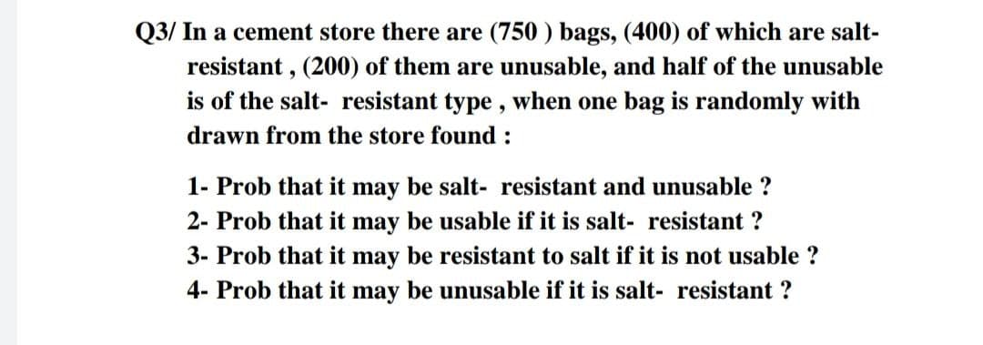 Q3/ In a cement store there are (750) bags, (400) of which are salt-
resistant, (200) of them are unusable, and half of the unusable
is of the salt- resistant type, when one bag is randomly with
drawn from the store found :
1- Prob that it may be salt- resistant and unusable ?
2- Prob that it may be usable if it is salt- resistant ?
3- Prob that it may be resistant to salt if it is not usable ?
4- Prob that it may be unusable if it is salt- resistant ?