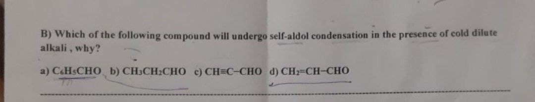 B) Which of the following compound will undergo self-aldol condensation in the presence of cold dilute
alkali, why?
D
a)C6H5CHO
b) CHỊCH,CHO ¢) CH=C-CHO d)CH2=CH-CHO