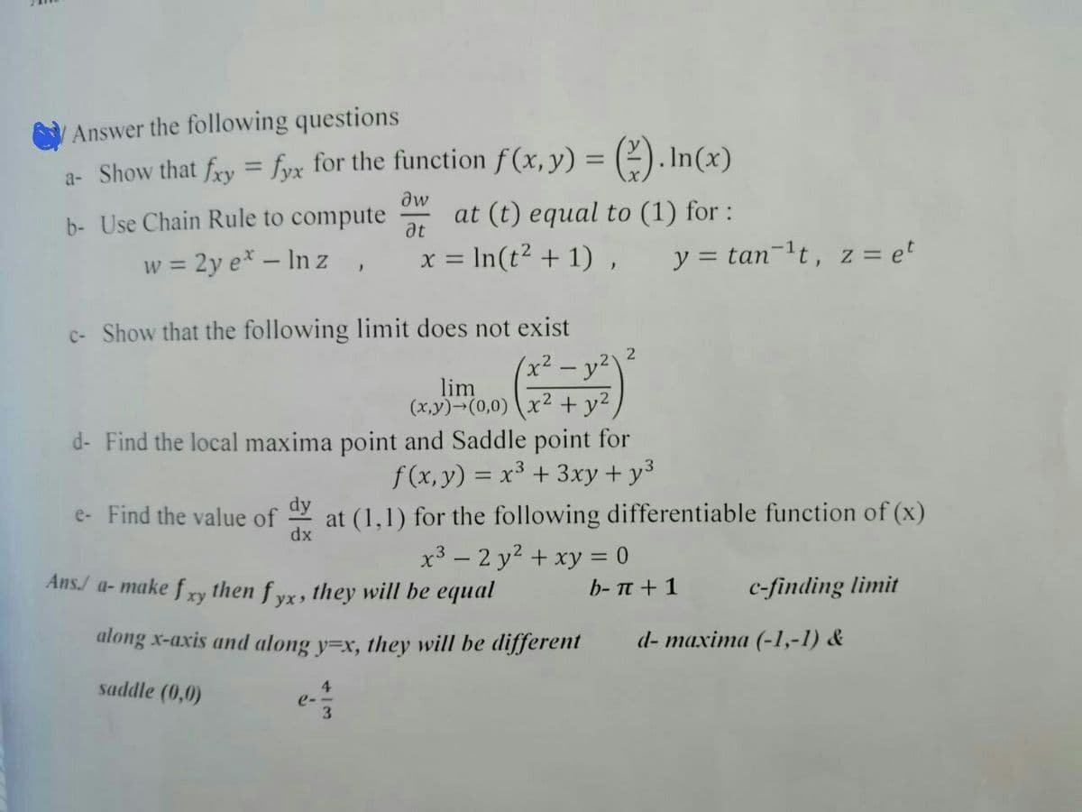 Answer the following questions
a- Show that fxy = fyx for the function f(x, y) = (-). In(x)
dw
b- Use Chain Rule to compute
at (t) equal to (1) for:
at
w = 2y e* - Inz,
x = ln(t² + 1),
y = tan-¹t, z = et
c- Show that the following limit does not exist
2
(x² - y²)
lim
(x,y)-(0,0) x2 + y²
d- Find the local maxima point and Saddle point for
f(x, y) = x³ + 3xy + y³
e- Find the value of
dx
at (1,1) for the following differentiable function of (x)
x³ - 2 y² + xy = 0
Ans./ a- make fxy then fyx, they will be equal
b- π + 1
c-finding limit
along x-axis and along y=x, they will be different
4
saddle (0,0)
3
d- maxima (-1,-1) &