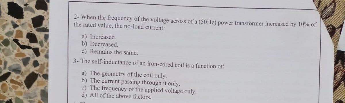 2- When the frequency of the voltage across of a (50HZ) power transformer increased by 10% of
the rated value, the no-load current:
a) Increased.
b) Decreased.
c) Remains the same.
3- The self-inductance of an iron-cored coil is a function of:
a) The geometry of the coil only.
b) The current passing through it only.
c) The frequency of the applied voltage only.
d) All of the above factors.
