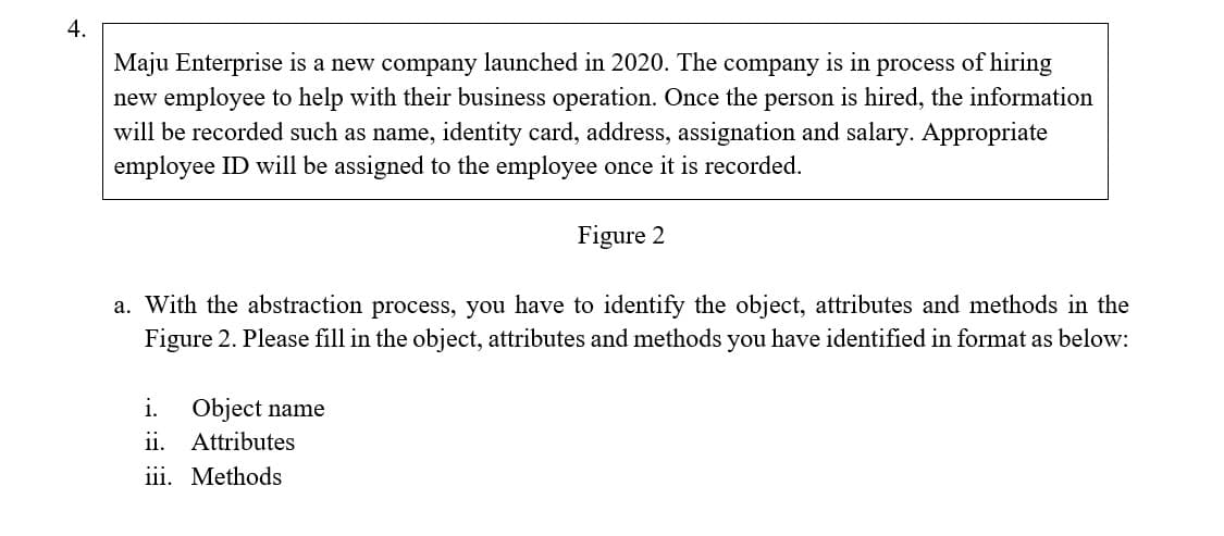 4.
Maju Enterprise is a new company launched in 2020. The company is in process of hiring
new employee to help with their business operation. Once the person is hired, the information
will be recorded such as name, identity card, address, assignation and salary. Appropriate
employee ID will be assigned to the employee once it is recorded.
Figure 2
a. With the abstraction process, you have to identify the object, attributes and methods in the
Figure 2. Please fill in the object, attributes and methods you have identified in format as below:
Object name
ii. Attributes
iii. Methods
i.
