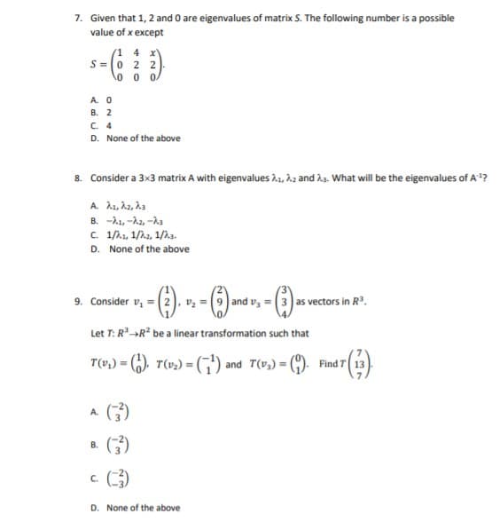 7. Given that 1, 2 and 0 are eigenvalues of matrix S. The following number is a possible
value of x except
s-
(1 4 x
S =0 2 2
0 0 0/
A. 0
B. 2
C. 4
D. None of the above
8. Consider a 3x3 matrix A with eigenvalues 1, h2 and ha. What will be the eigenvalues of A "?
B. -A1, -A2, -As
C. 1/A.1, 1/2.2, 1/h3.
D. None of the above
9. Consider v, = (2), vz = (9) and v3
3 as vectors in R³.
Let T: R»R be a linear transformation such that
T(v,) = (,), T(v2) = (,"') and T(v,) =
Find T 13
^ ()
A.
В.
C.
D. None of the above
