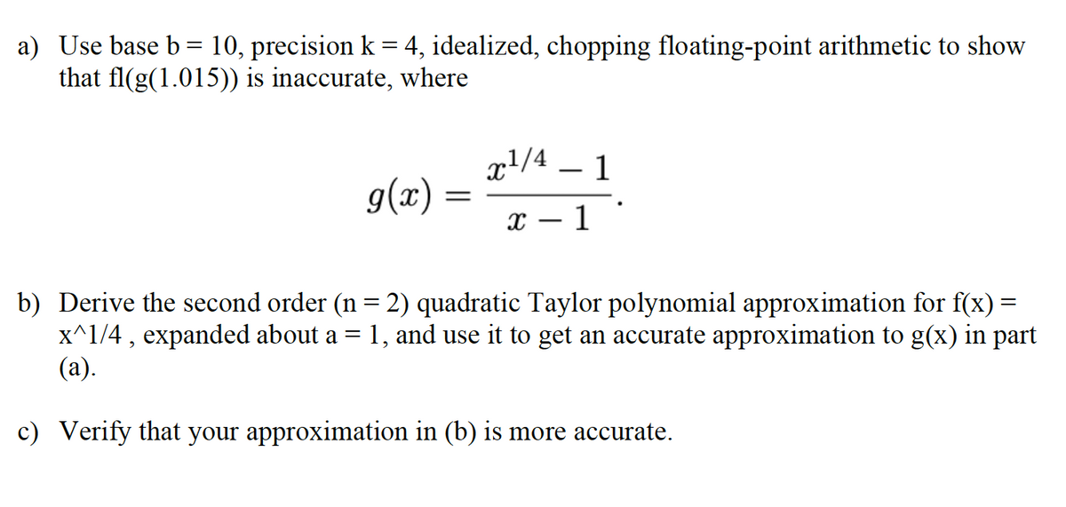 a) Use base b= 10, precision k = 4, idealized, chopping floating-point arithmetic to show
that fl(g(1.015)) is inaccurate, where
xl/4
g(x) =
1
х — 1
b) Derive the second order (n = 2) quadratic Taylor polynomial approximation for f(x) =
x^1/4 , expanded about a = 1, and use it to get an accurate approximation to g(x) in part
(а).
c) Verify that your approximation in (b) is more accurate.
